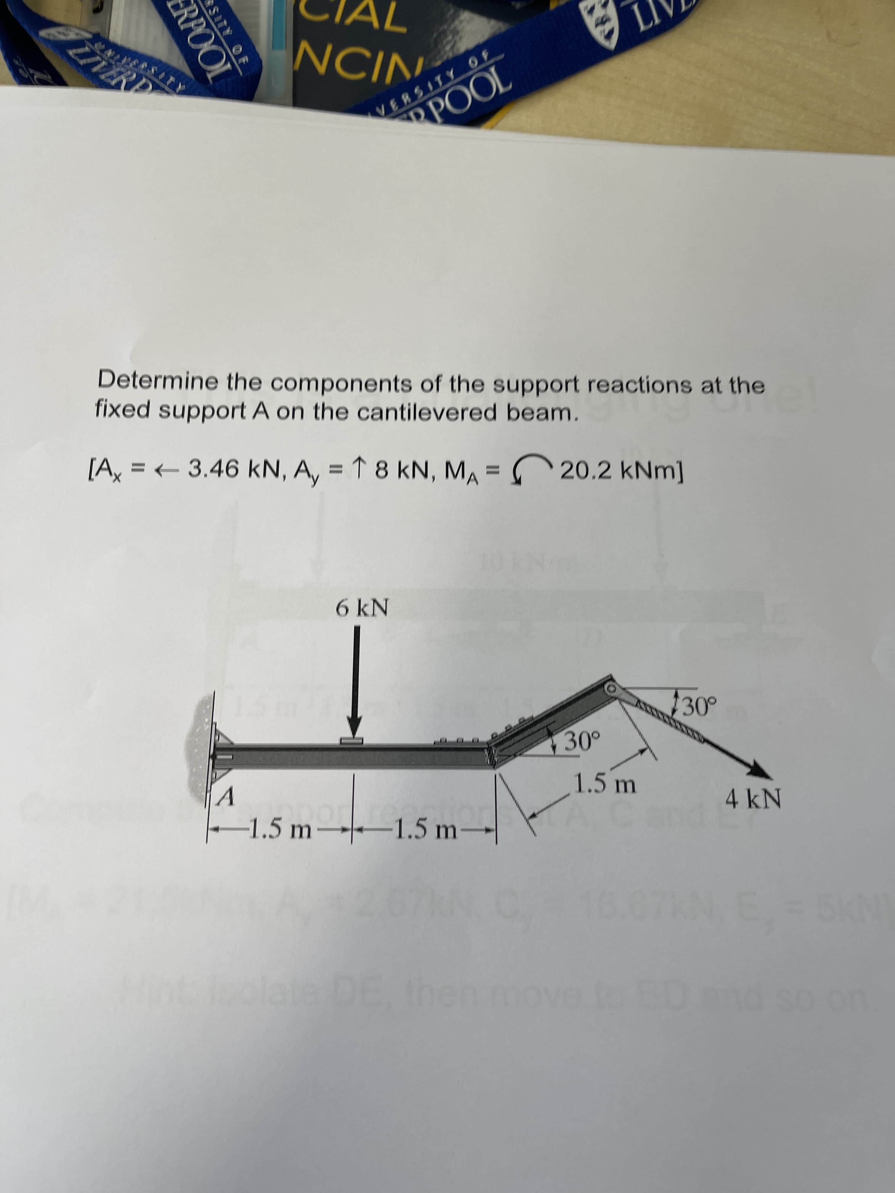 SITY OF
RPOOL
NCIN.
VERSITY OF
POOL
Determine the components of the support reactions at the
fixed support A on the cantilevered beam.
[Ax = 3.46 kN, A, = 1 8 kN, MA = 20.2 kNm]
%3D
6 kN
30°
1.5 m
-1.5 m→-–1.5 m→
4kN
ate DE, then
INS
