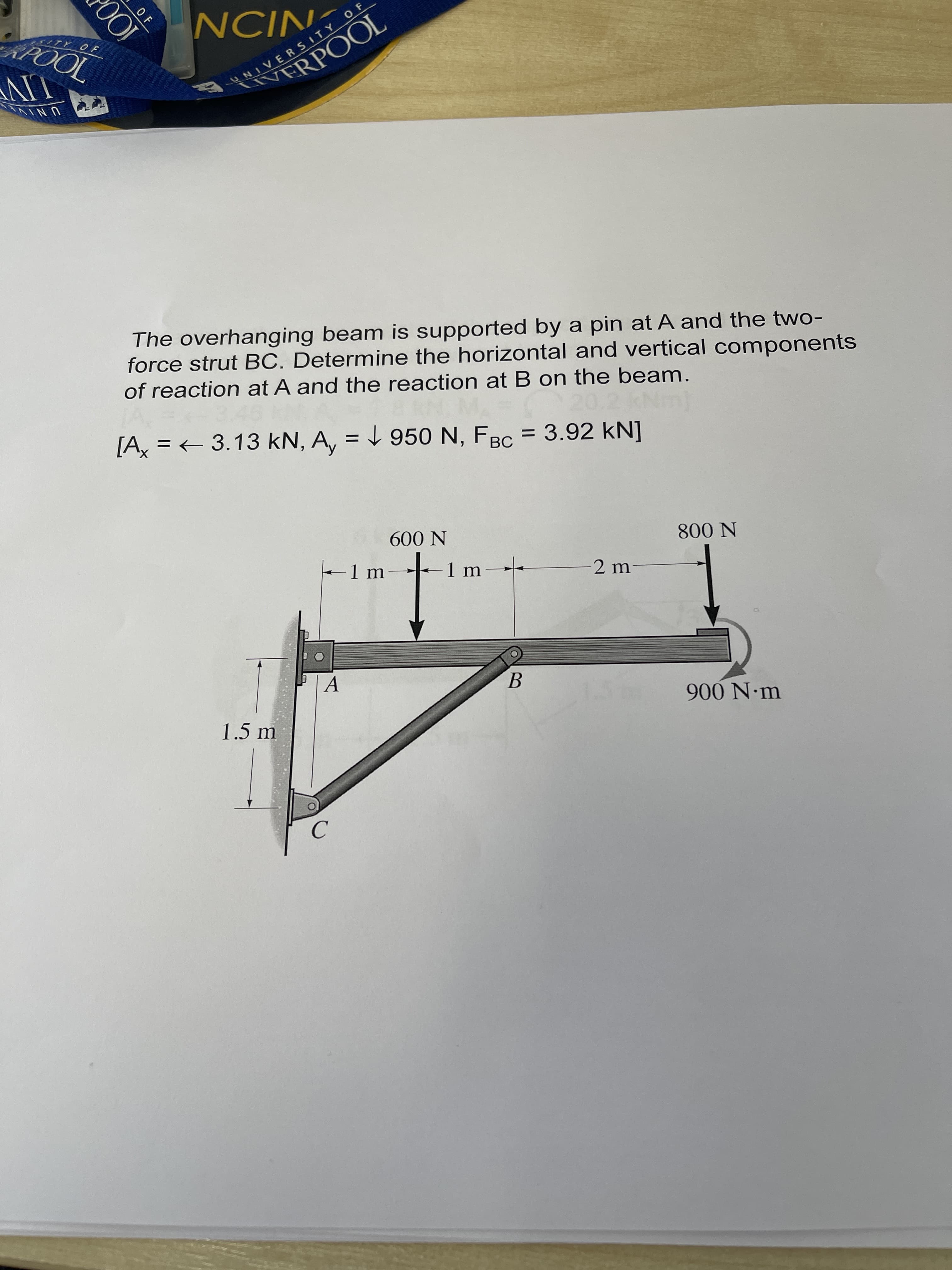 OF
LIVE
TOOd
ERPOOL
NIƆN
UNI
RSITY OF
The overhanging beam is supported by a pin at A and the two-
force strut BC. Determine the horizontal and vertical components
of reaction at A and the reaction at B on the beam.
[A = + 3.13 kN, A, = L 950 N, FBC = 3.92 kN]
UNIVERSITY OF
-1m
N 009
1.5 m
-2 m
B.
N 008
C.
