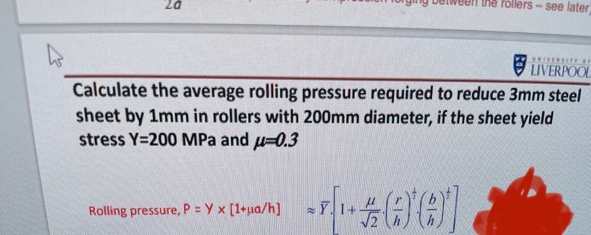 20
the rollers - see later
Rolling pressure, P = Y x [1+ua/h]
UNIVERSITY OF
LIVERPOOL
Calculate the average rolling pressure required to reduce 3mm steel
sheet by 1mm in rollers with 200mm diameter, if the sheet yield
stress Y=200 MPa and μ-0.3
--001