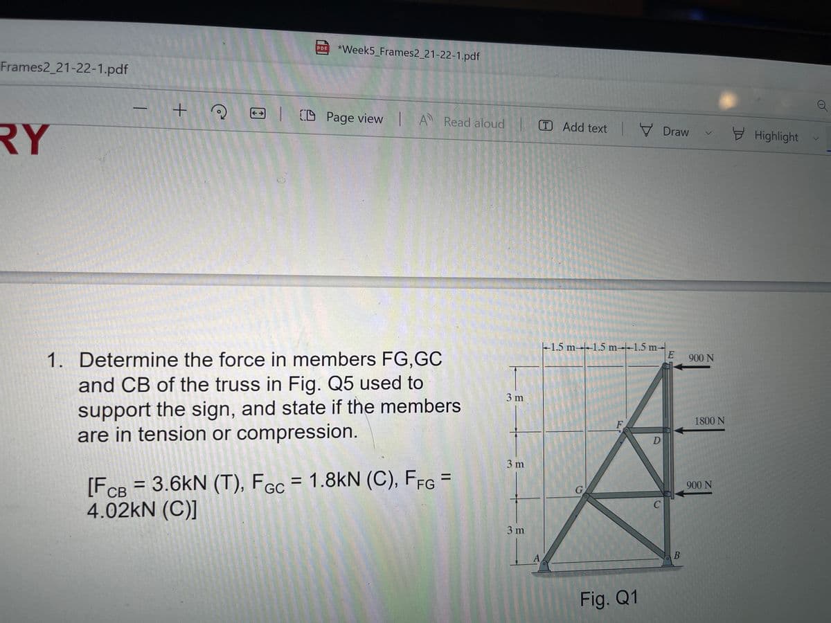 *Week5_Frames2_21-22-1.pdf
PDF
Frames2_21-22-1.pdf
| D Page view | A Read aloud
T Add text 7 Draw
RY
Highlight
-1.5 m-1.5 m--1.5 m-
1. Determine the force in members FG,GC
900 N
and CB of the truss in Fig. Q5 used to
3 m
support the sign, and state if the members
are in tension or compression.
F
1800 N
D
3 m
[F
[F = = 1.8kN (C), FFG =
3.6kN (T), FGC
%3D
%3D
CB
900 N
4.02kN (C)]
C
3 m
A
Fig. Q1
