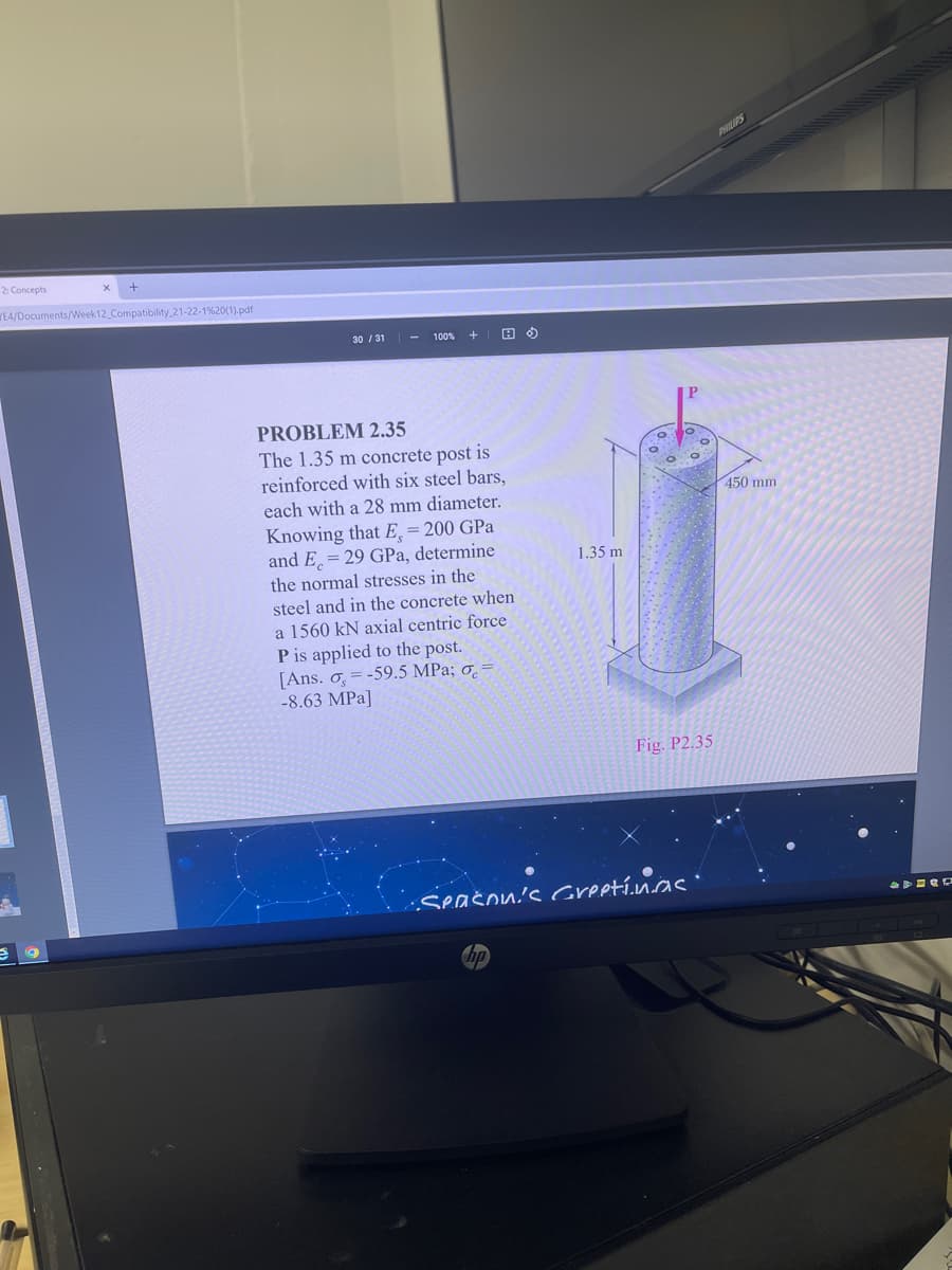 PHILPS
2 Concepts
EA/Documents/Week12 Compatibility 21-22-1%20(1).pdf
30 / 31
100%
PROBLEM 2.35
The 1.35 m concrete post is
reinforced with six steel bars,
each with a 28 mm diameter.
450 mm
Knowing that E, = 200 GPa
and E, = 29 GPa, determine
the normal stresses in the
1.35 m
steel and in the concrete when
a 1560 kN axial centric force
P is applied to the post.
[Ans. o = -59.5 MPa; o̟ =
-8.63 MPa]
Fig. P2.35
Seašon's Greetínas ·
