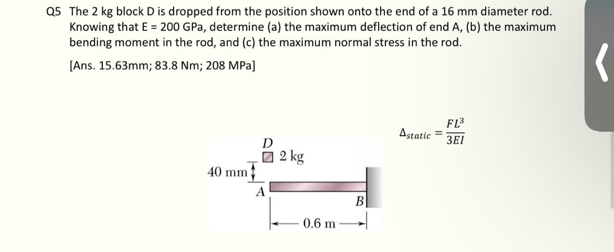 Q5 The 2 kg block D is dropped from the position shown onto the end of a 16 mm diameter rod.
Knowing that E = 200 GPa, determine (a) the maximum deflection of end A, (b) the maximum
bending moment in the rod, and (c) the maximum normal stress in the rod.
[Ans. 15.63mm; 83.8 Nm; 208 MPa]
40 mm
D
☐ 2 kg
A
0.6 m
B
Astatic
=
FL³
3EI