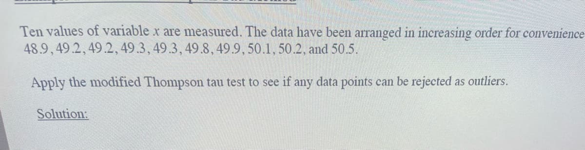 Ten values of variable x are measured. The data have been arranged in increasing order for convenience
48.9,49.2, 49.2, 49.3, 49.3, 49.8, 49.9, 50.1, 50.2, and 50.5.
Apply the modified Thompson tau test to see if any data points can be rejected as outliers.
Solution: