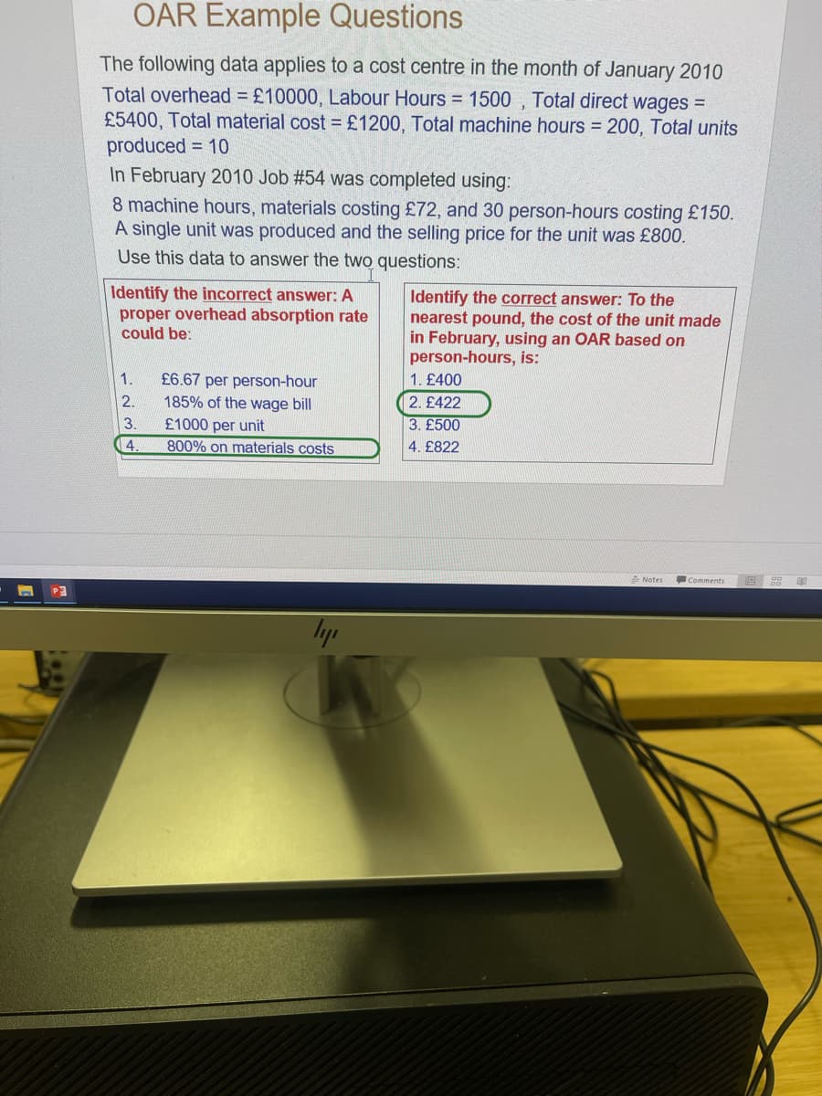 n
P3
OAR Example Questions
The following data applies to a cost centre in the month of January 2010
Total overhead = £10000, Labour Hours = 1500, Total direct wages =
£5400, Total material cost = £1200, Total machine hours = 200, Total units
produced = 10
In February 2010 Job #54 was completed using:
8 machine hours, materials costing £72, and 30 person-hours costing £150.
A single unit was produced and the selling price for the unit was £800.
Use this data to answer the two questions:
Identify the incorrect answer: A
proper overhead absorption rate
could be:
1.
2.
3.
4.
£6.67 per person-hour
185% of the wage bill
£1000 per unit
800% on materials costs
ly
Identify the correct answer: To the
nearest pound, the cost of the unit made
in February, using an OAR based on
person-hours, is:
1. £400
2. £422
3. £500
4. £822
Notes
Comments
19 20
QO