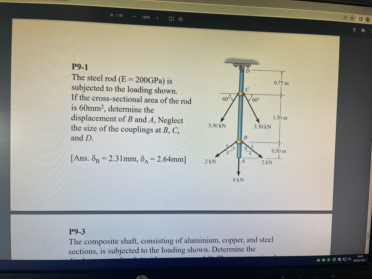 31 / 33
100%
P9-1
The steel rod (E= 200GPA) is
subjected to the loading shown.
If the cross-sectional area of the rod
0.75 m
60°
60°
is 60mm2, determine the
displacement of B and A, Neglect
the size of the couplings at B, C,
1.50 m
3.30 kN
3.30 kN
and D.
3
0.50 m
[Ans. 8g = 2.31mm, 8A = 2.64mm]
2 kN
2 kN
8 kN
P9-3
The composite shaft, consisting of aluminium, copper, and steel
sections, is subjected to the loading shown. Determine the
14:45
日 酒会
OS/04/2022
