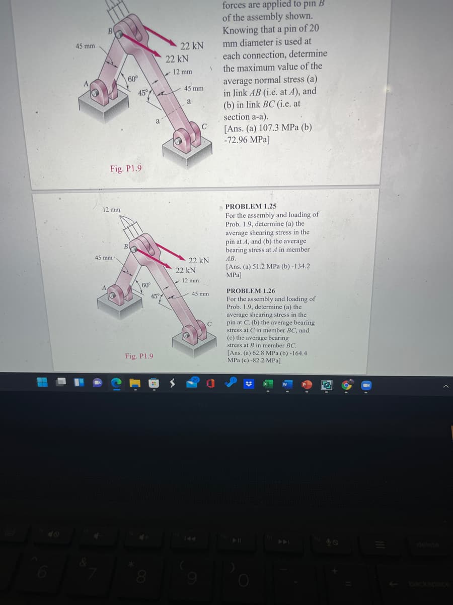 forces are applied to pin B
of the assembly shown.
Knowing that a pin of 20
B
45 mm
22 kN
mm diameter is used at
22 kN
each connection, determine
12 mm
the maximum value of the
60°
average normal stress (a)
in link AB (i.e. at A), and
(b) in link BC (i.e. at
section a-a).
[Ans. (a) 107.3 MPa (b)
-72.96 MPa]
45°
45 mm
a
a
C
Fig. P1.9
12 mm.
PROBLEM 1,25
For the assembly and loading of
Prob. 1.9, determine (a) the
average shearing stress in the
pin at A, and (b) the average
bearing stress at A in member
В
45 mm
22 kN
АВ.
[Ans. (a) 51.2 MPa (b) -134.2
MPa]
22 kN
12 mm
60°
45°
45 mm
PROBLEM 1,26
For the assembly and loading of
Prob. 1.9, determine (a) the
average shearing stress in the
pin at C, (b) the average bearing
stress at C in member BC, and
(c) the average bearing
stress at B in member BC.
C
Fig. P1.9
[Ans. (a) 62.8 MPa (b) -164.4
MPa (c) -82.2 MPa]
40
144
40
delete
9
-backspac
图。
