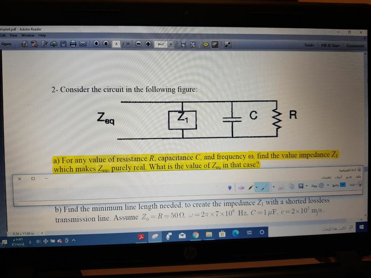 mple4.pdf - Adobe Reader
Edit
View Window Help
Open
10
Tools
Fill & Sign
Comment
2- Consider the circuit in the following figure:
Zeg
a) For any value of resistance R, capacitance C, and frequency o, find the value impedance Z1
which makes Zea. purely real. What is the value of Zeg in that case?
iolaill slai
口
Glailei ulgal i
wale
b) Find the minimum line length needed, to create the impedance Z with a shorted lossless
transmission line. Assume Z, =R=502, w=2x7x10° Hz, C =1µF, c=2x10° m/s.
all lis SI
8.26 x 11.69 in
