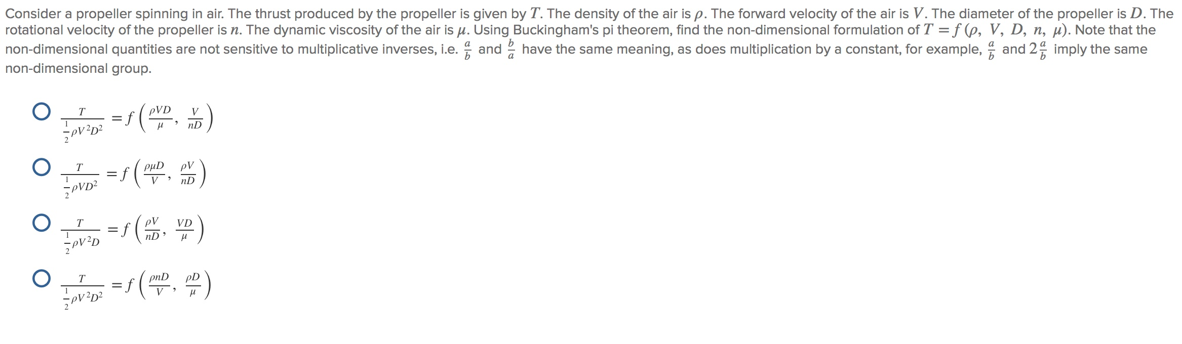 Consider a propeller spinning in air. The thrust produced by the propeller is given by T. The density of the air is p. The forward velocity of the air is V. The diameter of the propeller is D. The
rotational velocity of the propeller is n. The dynamic viscosity of the air is u. Using Buckingham's pi theorem, find the non-dimensional formulation of T = f (p, V, D, n, µ). Note that the
non-dimensional quantities are not sensitive to multiplicative inverses, i.e. and 2 have the same meaning, as does multiplication by a constant, for example, and 2 imply the same
non-dimensional group.
T
pVD
V
nD
T
f(
PµD
pV
V
nD
T
pV
VD
nD
=5(
T
pnD
pD
V
O O
