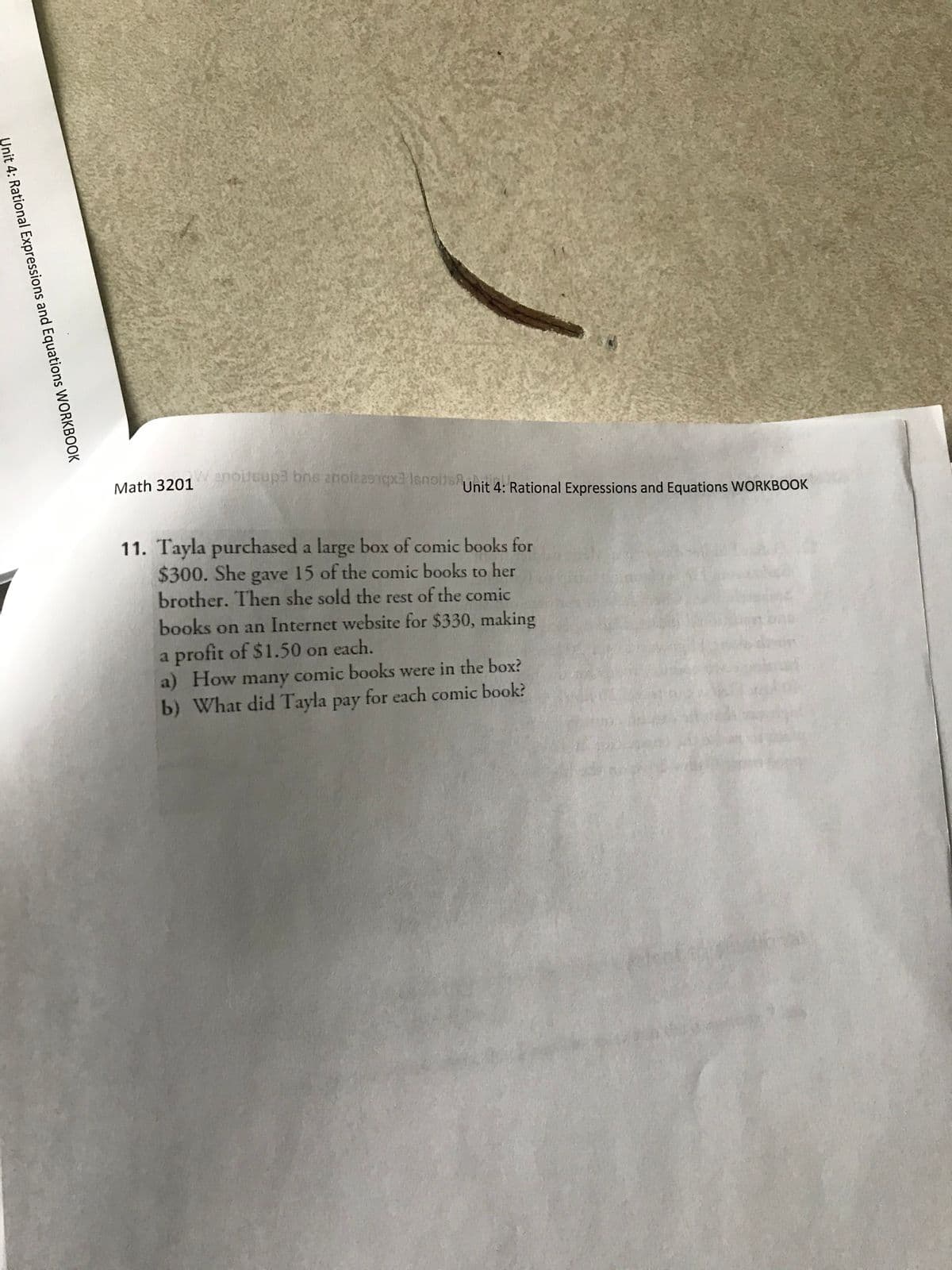 wanoitsup3 bns anoizasnqxa Isnoits
Math 3201
Unit 4: Rational Expressions and Equations WORKBOOK
11. Tayla purchased a large box of comic books for
$300. She gave 15 of the comic books to her
brother. Then she sold the rest of the comic
books on an Internet website for $330, making
a profit of $1.50 on each.
a) How many comic books were in the box?
b) What did Tayla pay for each comic book?
Unit 4: Rational Expressions and Equations WORKBOOK
