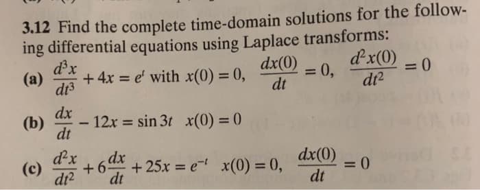 3.12 Find the complete time-domain solutions for the follow-
ing differential equations using Laplace transforms:
dx(0)
dt
d³x
(a) + 4x = e' with x(0) = 0,
dt3
dx
dt
(b) - 12x = sin 3t x(0) = 0
-
(c)
d²x
dt²
+6dx
dt
+ 25x = e x(0) = 0,
= 0,
dx(0)
dt
d²x(0)
dt²
= 0
= 0
23 agil