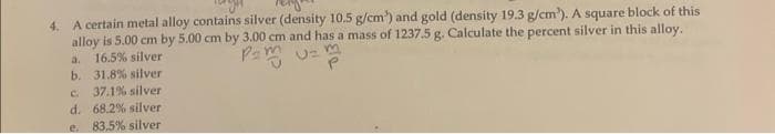 4. A certain metal alloy contains silver (density 10.5 g/cm³) and gold (density 19.3 g/cm³). A square block of this
alloy is 5.00 cm by 5.00 cm by 3.00 cm and has a mass of 1237.5 g. Calculate the percent silver in this alloy.
16.5% silver
P=mU=
a.
b. 31.8% silver
37.1% silver
d. 68.2% silver
C.
e. 83.5% silver