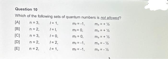 Question 10
Which of the following sets of quantum numbers is not allowed?
n = 3,
/= 1,
m/ = -1,
mg = + ½
n = 2,
/= 1,
m/= 0,
Ms = + ½
n = 3,
/= 0,
m₁ = 0,
mg = + ½
n = 2,
1=2,
m/ = -1,
mg = - ½
n = 2,
/= 1,
m/= -1,
ms = - 12
[A]
[B]
[C]
[D]
[E]