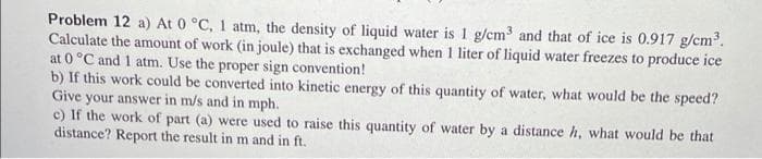 Problem 12 a) At 0 °C, 1 atm, the density of liquid water is 1 g/cm³ and that of ice is 0.917 g/cm³.
Calculate the amount of work (in joule) that is exchanged when 1 liter of liquid water freezes to produce ice
at 0 °C and 1 atm. Use the proper sign convention!
b) If this work could be converted into kinetic energy of this quantity of water, what would be the speed?
Give your answer in m/s and in mph.
c) If the work of part (a) were used to raise this quantity of water by a distance h, what would be that
distance? Report the result in m and in ft.