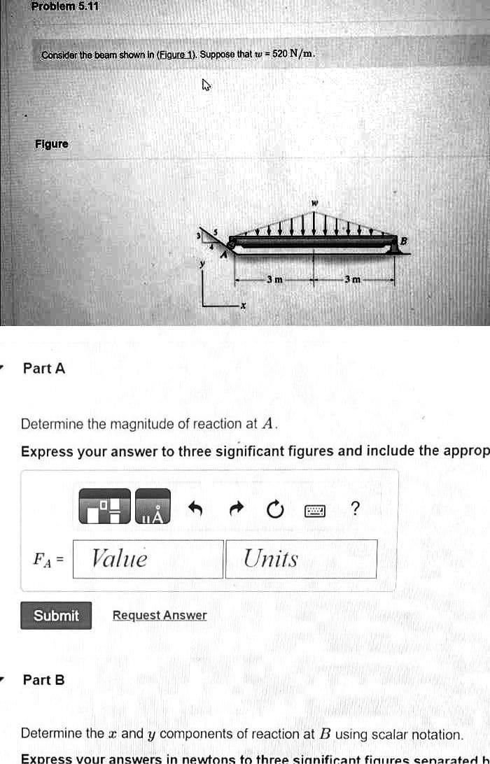 -
Problem 5.11
Consider the beam shown in (Figure 1). Suppose that w=520 N/m.
Figure
Part A
Determine the magnitude of reaction at A.
Express your answer to three significant figures and include the approp
FA=
Value
Submit Request Answer
Part B
Units
wwww.. ?
Determine the and y components of reaction at B using scalar notation.
Express your answers in newtons to three significant figures separated h