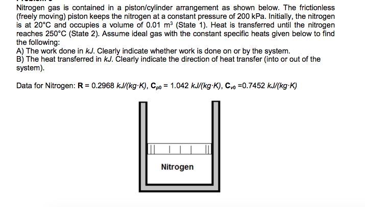 Nitrogen gas is contained in a piston/cylinder arrangement as shown below. The frictionless
(freely moving) piston keeps the nitrogen at a constant pressure of 200 kPa. Initially, the nitrogen
is at 20°C and occupies a volume of 0.01 m³ (State 1). Heat is transferred until the nitrogen
reaches 250°C (State 2). Assume ideal gas with the constant specific heats given below to find
the following:
A) The work done in kJ. Clearly indicate whether work is done on or by the system.
B) The heat transferred in kJ. Clearly indicate the direction of heat transfer (into or out of the
system).
Data for Nitrogen: R = 0.2968 kJ/(kg-K), Cpo = 1.042 kJ/(kg-K), Cvo =0.7452 kJ/(kg-K)
Nitrogen