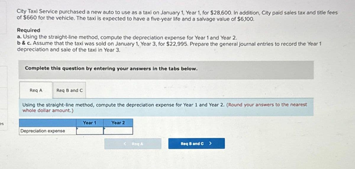 City Taxi Service purchased a new auto to use as a taxi on January 1, Year 1, for $28,600. In addition, City paid sales tax and title fees
of $660 for the vehicle. The taxi is expected to have a five-year life and a salvage value of $6,100.
Required
a. Using the straight-line method, compute the depreciation expense for Year 1 and Year 2.
b&c. Assume that the taxi was sold on January 1, Year 3, for $22,995. Prepare the general journal entries to record the Year 1
depreciation and sale of the taxi in Year 3.
Complete this question by entering your answers in the tabs below.
Req A
Req B and C
Using the straight-line method, compute the depreciation expense for Year 1 and Year 2. (Round your answers to the nearest
whole dollar amount.)
Year 1
Year 2
es
Depreciation expense
<Req A
Req B and C >