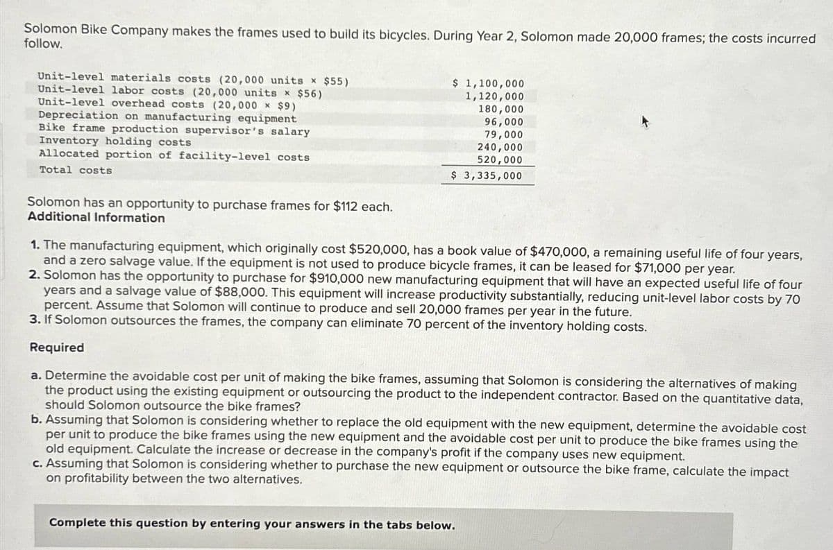 Solomon Bike Company makes the frames used to build its bicycles. During Year 2, Solomon made 20,000 frames; the costs incurred
follow.
Unit-level materials costs (20,000 units x $55)
Unit-level labor costs (20,000 units x $56)
Unit-level overhead costs (20,000 x $9)
Depreciation on manufacturing equipment
Bike frame production supervisor's salary
Inventory holding costs
Allocated portion of facility-level costs
Total costs
Solomon has an opportunity to purchase frames for $112 each.
Additional Information
$ 1,100,000
1,120,000
180,000
96,000
79,000
240,000
520,000
$ 3,335,000
1. The manufacturing equipment, which originally cost $520,000, has a book value of $470,000, a remaining useful life of four
and a zero salvage value. If the equipment is not used to produce bicycle frames, it can be leased for $71,000 per year.
years,
2. Solomon has the opportunity to purchase for $910,000 new manufacturing equipment that will have an expected useful life of four
years and a salvage value of $88,000. This equipment will increase productivity substantially, reducing unit-level labor costs by 70
percent. Assume that Solomon will continue to produce and sell 20,000 frames per year in the future.
3. If Solomon outsources the frames, the company can eliminate 70 percent of the inventory holding costs.
Required
a. Determine the avoidable cost per unit of making the bike frames, assuming that Solomon is considering the alternatives of making
the product using the existing equipment or outsourcing the product to the independent contractor. Based on the quantitative data,
should Solomon outsource the bike frames?
b. Assuming that Solomon is considering whether to replace the old equipment with the new equipment, determine the avoidable cost
per unit to produce the bike frames using the new equipment and the avoidable cost per unit to produce the bike frames using the
old equipment. Calculate the increase or decrease in the company's profit if the company uses new equipment.
c. Assuming that Solomon is considering whether to purchase the new equipment or outsource the bike frame, calculate the impact
on profitability between the two alternatives.
Complete this question by entering your answers in the tabs below.