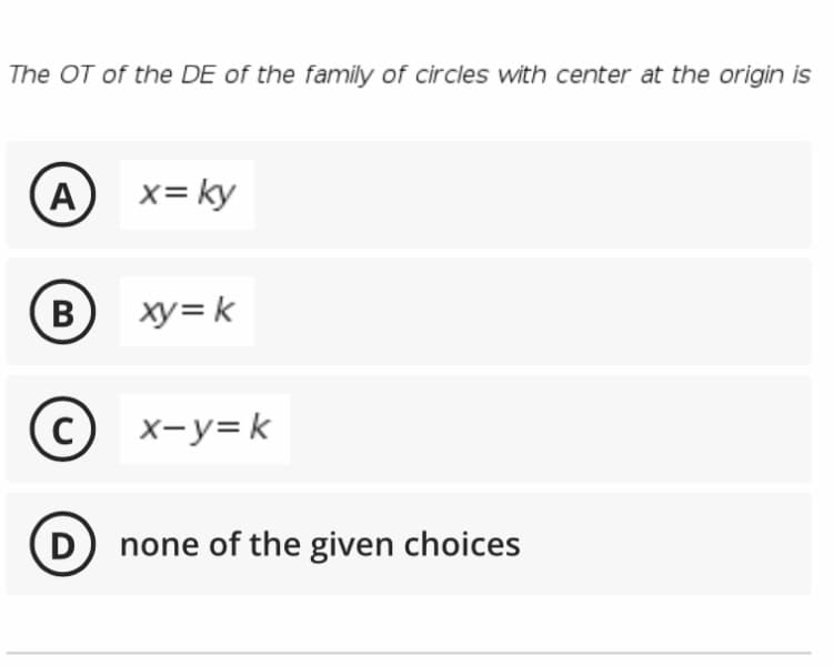 The OT of the DE of the family of circles with center at the origin is
A
x= ky
B
В
xy= k
C)
x-y=k
D none of the given choices
