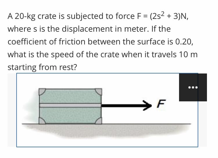 A 20-kg crate is subjected to force F = (2s2 + 3)N,
where s is the displacement in meter. If the
coefficient of friction between the surface is 0.20,
what is the speed of the crate when it travels 10 m
starting from rest?
F
