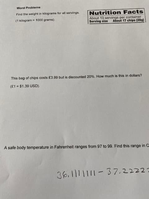 Word Problems
Find the weight in kilograms for all servings.
Nutrition Facts
About 13 servings per container
Serving size
(1 kilogram = 1000 grams).
About 17 chips (28g)
This bag of chips costs £3.99 but is discounted 20%. How much is this in dollars?
(£1 = $1.39 USD).
A safe body temperature in Fahrenheit ranges from 97 to 99. Find this range in C-
36.1111111-37.22223
