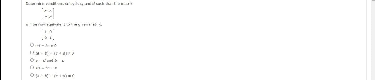 Determine conditions on a, b, c, and d such that the matrix
will be row-equivalent to the given matrix.
O ad – bc + 0
O (a + b) – (c + d) # 0
O a = d and b = c
O ad – bc = 0
O (a + b) - (c + d) = 0
