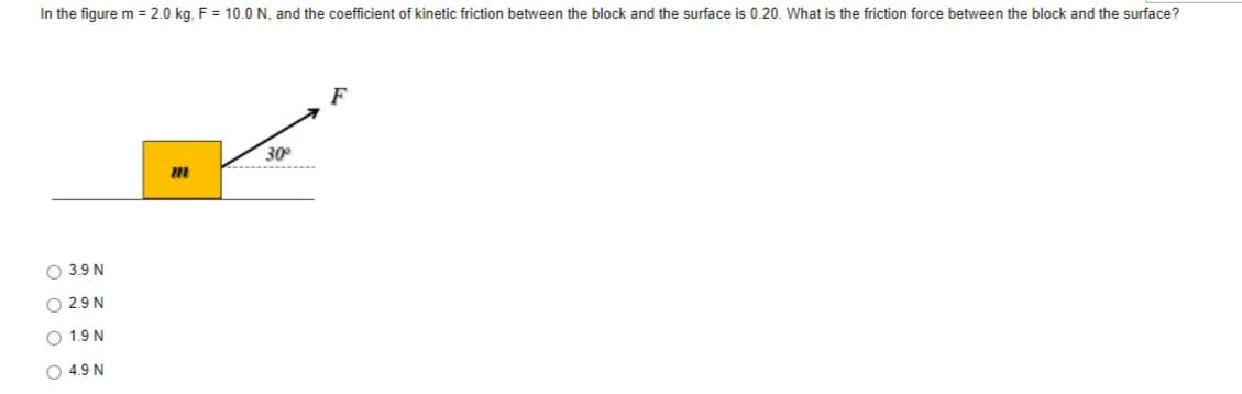 In the figure m = 2.0 kg. F = 10.0 N, and the coefficient of kinetic friction between the block and the surface is 0.20. What is the friction force between the block and the surface?
F
30°
O 3.9 N
O 2.9 N
1.9 N
O 4.9 N
