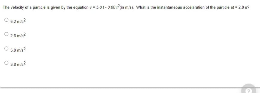 The velocity of a particle is given by the equation v = 5.0t - 0.60 t2(in m/s). What is the instantaneous accelaration of the particle at = 2.0 s?
6.2 m/s2
O 2.6 m/s2
5.0 m/s2
O 3.8 m/s2
