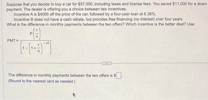 Suppose that you decide to buy a car for $57,000, including taxes and license fees. You saved $11,000 for a down
payment. The dealer is offering you a choice between two incentives.
Incentive A is $4000 off the price of the car, followed by a four-year loan at 6.38%.
Incentive B does not have a cash rebate, but provides free financing (no interest) over four years.
What is the difference in monthly payments between the two offers? Which incentive is the better deal? Use
[-(19)
PMT=-
***
The difference in monthly payments between the two offers is $.
(Round to the nearest cent as needed.)