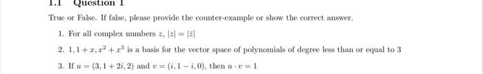 Question I
True or False. If false, please provide the counter-example or show the correct answer.
1. For all complex numbers , ||- ||
=
2. 1,1+2,²+³ is a basis for the vector space of polynomials of degree less than or equal to 3
3. If u (3,1+2i, 2) and v= (i, 1-i, 0), then u v=1