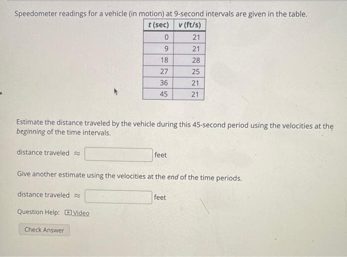 Speedometer readings for a vehicle (in motion) at 9-second intervals are given in the table.
t (sec)
v (ft/s)
21
21
28
25
21
21
distance traveled
Estimate the distance traveled by the vehicle during this 45-second period using the velocities at the
beginning of the time intervals.
0
distance traveled
Question Help: Video
9
18
27
36
45
Check Answer
Give another estimate using the velocities at the end of the time periods.
feet
feet