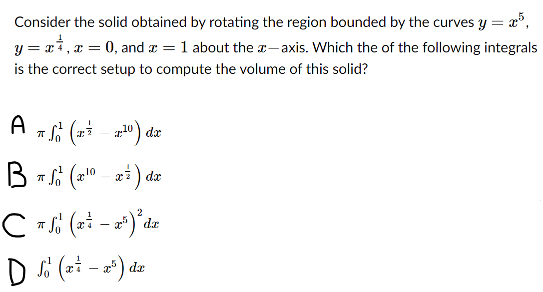 Consider the solid obtained by rotating the region bounded by the curves y = x°,
0, and x =
1 about the x- axis. Which the of the following integrals
= X
is the correct setup to compute the volume of this solid?
A
x 2
dx
) dæ
dx
dx
