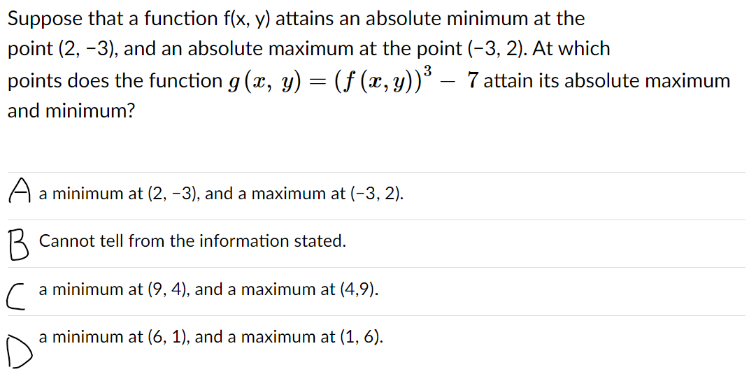 Suppose that a function f(x, y) attains an absolute minimum at the
point (2, -3), and an absolute maximum at the point (-3, 2). At which
3
points does the function g (x, y) = (ƒ (x,y))° – 7 attain its absolute maximum
and minimum?
A a minimum at (2, -3), and a maximum at (-3, 2).
R Cannot tell from the information stated.
a minimum at (9, 4), and a maximum at (4,9).
a minimum at (6, 1), and a maximum at (1, 6).
