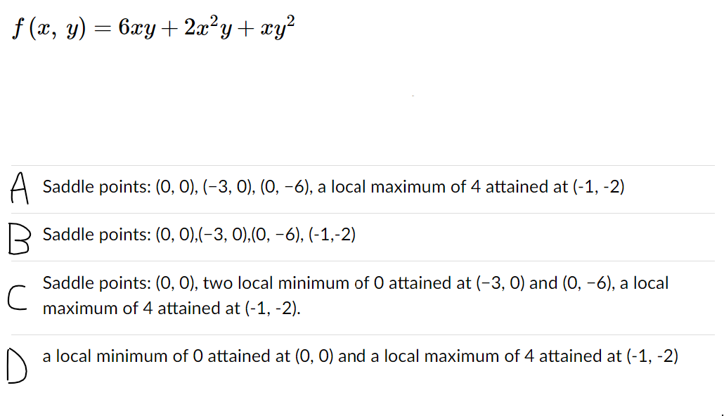 f (x, y) = 6xy+ 2x?y+ xy?
A Saddle points: (0, 0), (-3, 0), (0, -6), a local maximum of 4 attained at (-1, -2)
R Saddle points: (0, 0),(-3, 0),(0, -6), (-1,-2)
Saddle points: (0, 0), two local minimum of 0 attained at (-3, 0) and (0, -6), a local
maximum of 4 attained at (-1, -2).
a local minimum of 0 attained at (0, 0) and a local maximum of 4 attained at (-1, -2)
