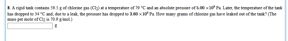 8. A rigid tank contains 59.5 g of chlorine gas (Cl2) at a temperature of 79 °C and an absolute pressure of 5.00 x10 Pa. Later, the temperature of the tank
has dropped to 34 °C and, due to a leak, the pressure has dropped to 3.60 x10° Pa. How many grams of chlorine gas have leaked out of the tank? (The
mass per mole of C12 is 70.9 g/mol.)
