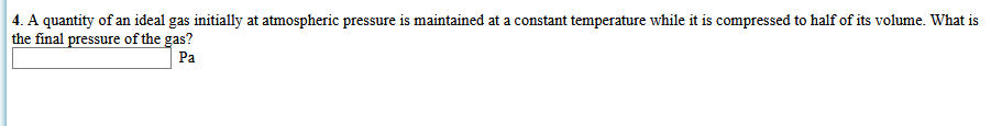 4. A quantity of an ideal gas initially at atmospheric pressure is maintained at a constant temperature while it is compressed to half of its volume. What is
the final pressure of the gas?
Pa
