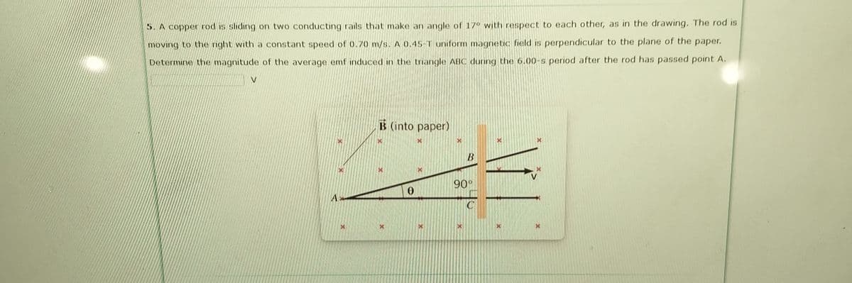 5. A copper rod is sliding on two conducting rails that make an angle of 17° with respect to each other, as in the drawing. The rod is
moving to the right with a constant speed of 0.70 m/s. A 0.45-T uniform magnetic field is perpendicular to the plane of the paper.
Determine the magnitude of the average emf induced in the triangle ABC during the 6.00-s period after the rod has passed point A.
V
B (into paper)
90°
A>
