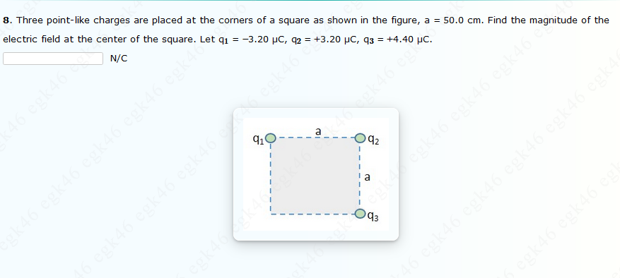 8. Three point-like charges are placed at the corners of a square as shown in the figure, a = 50.0 cm. Find the magnitude of the
electric field at the center of the square. Let q1 = -3.20 µC, q2 = +3.20 µC, q3 = +4.40 µC.
N/C
46 egk46
k46 egk46 egk46 egk46 egk40
a
92
egk46 egk46 egk46
k46gk4
O43
46
46 egk46 egk46 egk46 egk46 eg
k
