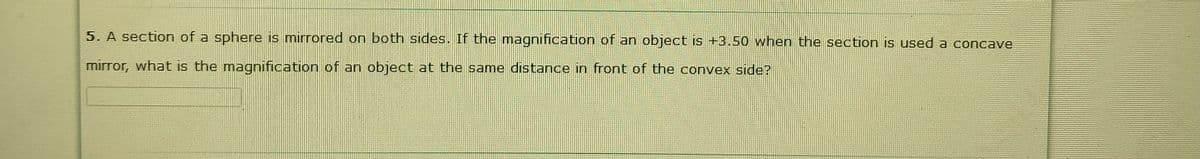 5. A section of a sphere is mirrored on both sides. If the magnification of an object is +3.50 when the section is used a concave
mirror, what is the magnification of an object at the same distance in front of the convex side?
