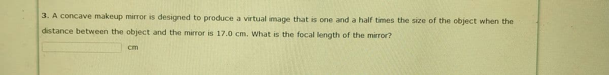 3. A concave makeup mirror is designed to produce a virtual image that is one and a half times the size of the object when the
distance between the object and the mirror is 17.0 cm. What is the focal length of the mirror?
cm
