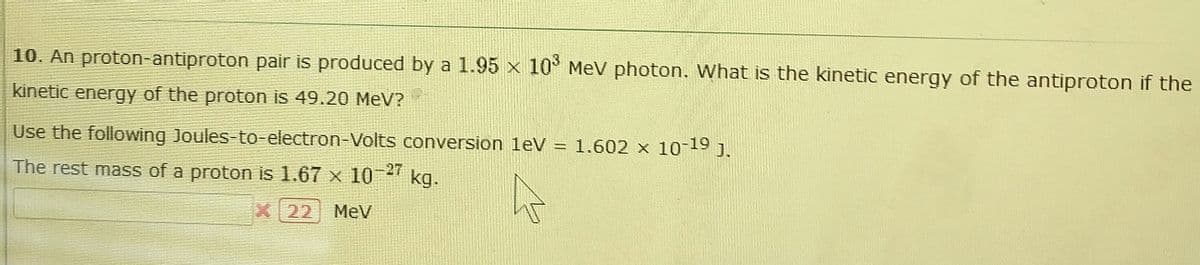 10. An proton-antiproton pair is produced by a 1.95 x 10° MeV photon. What is the kinetic energy of the antiproton if the
kinetic energy of the proton is 49.20 MeV?
Use the following Joules-to-electron-Volts conversion leV = 1.602 x 10-19 j.
The rest mass of a proton is 1.67 x 10-" kg.
-27
X22 MeV
