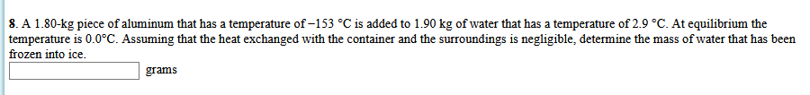 8. A 1.80-kg piece of aluminum that has a temperature of -153 °C is added to 1.90 kg of water that has a temperature of 2.9 °C. At equilibrium the
temperature is 0.0°C. Assuming that the heat exchanged with the container and the surroundings is negligible, determine the mass of water that has been
frozen into ice.
grams
