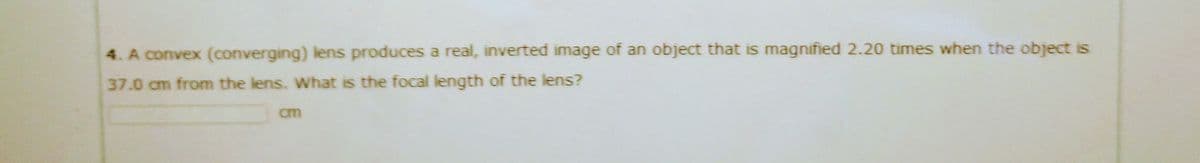 4. A convex (converging) lens produces a real, inverted image of an object that is magnified 2.20 times when the object is
37.0 cm from the lens. What is the focal length of the lens?
cm
