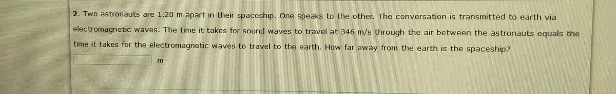 2. Two astronauts are 1.20 m apart in their spaceship. One speaks to the other. The conversation is transmitted to earth via
electromagnetic waves. The time it takes for sound waves to travel at 346 m/s through the air between the astronauts equals the
time it takes for the electromagnetic waves to travel to the earth. How far away from the earth is the spaceship?
m.
