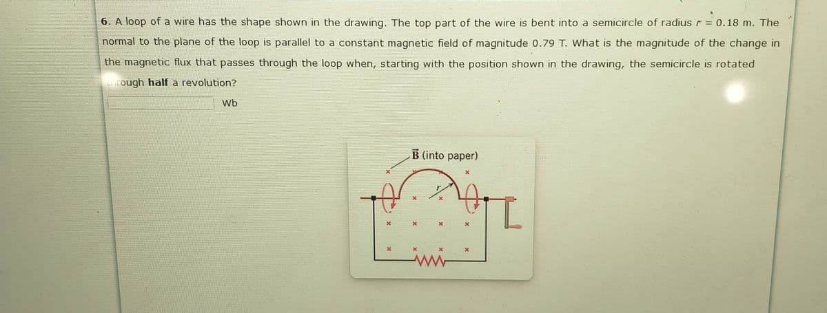 6. A loop of a wire has the shape shown in the drawing. The top part of the wire is bent into a semicircle of radius r= 0.18 m. The
normal to the plane of the loop is parallel to a constant magnetic field of magnitude 0.79 T. What is the magnitude of the change in
the magnetic flux that passes through the loop when, starting with the position shown in the drawing, the semicircle is rotated
rough half a revolution?
Wb
B (into paper)
