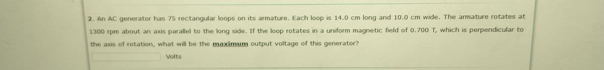 2. An AC generator has 75 rectangular loops on its armature. Each loop is 14.0 cm long and 10.0 cm wide. The armature rotates at
1300 rpm about an axis parallel to the long side. If the loop rotates in a uniform magnetic field of 0.700 T, which is perpendicular to
the axis of rotation, what will be the maximum output voltage of this generator?
Volts
