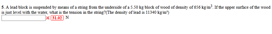 5. A lead block is suspended by means of a string from the underside of a 5.50 kg block of wood of density of 656 kg/m³. If the upper surface of the wood
is just level with the water, what is the tension in the string?(The density of lead is 11340 kg/m²)
31.02 N
