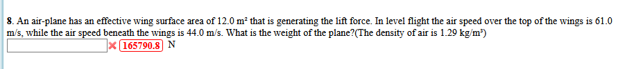 8. An air-plane has an effective wing surface area of 12.0 m² that is generating the lift force. In level flight the air speed over the top of the wings is 61.0
m/s, while the air speed beneath the wings is 44.0 m/s. What is the weight of the plane?(The density of air is 1.29 kg/m?)
X(165790.8 N
