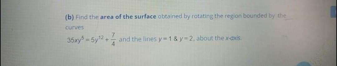 (b) Find the area of the surface obtained by rotating the region bounded by the
curves
7
35xy = 5y12+
and the lines y=1 & y=2, about the x-axis.
4.
