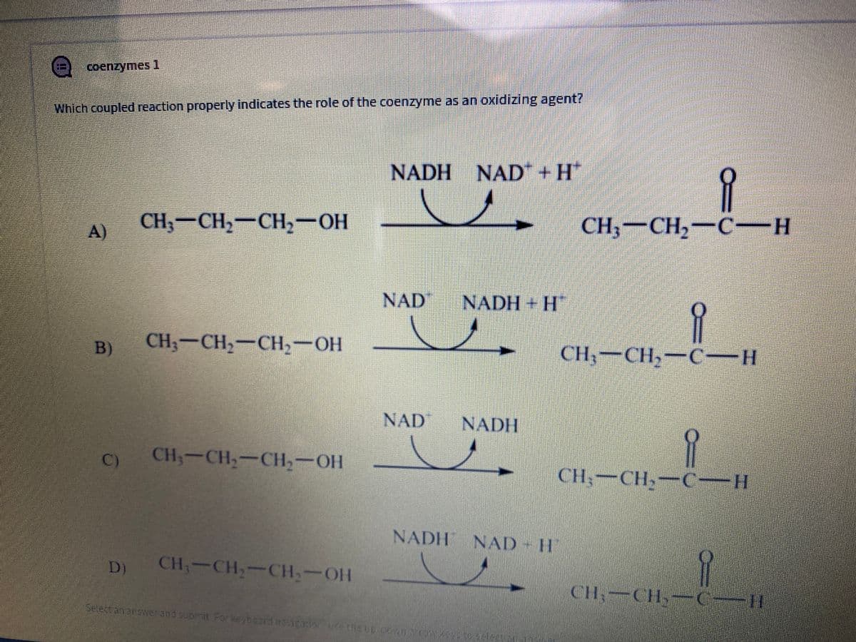 coenzymes1
Which coupled reaction properly indicates the role of the coenzyme as an oxidizing agent?
NADH NAD+H
A)
CH, — CH, — CH, — оН
CH,-CH,-C-H
NAD
NADH + H
B)
CH— CH, — CH, — ОН
CH— CH, — С
NAD
NADH
C)
CH,-CH,-CH,-OH
CH,-CH,-CH
NADH NAD - H
D)
CH;-CH,-CH,-OH
CH-CH- (IH
Select ananswerand submit For keyboord navigaionuse the up.covmaro
