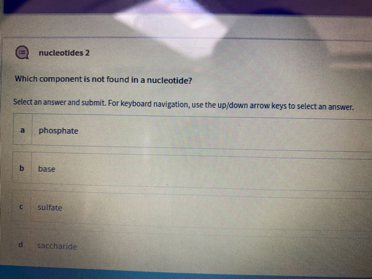 nucleotides 2
Which component is not found in a nucleotide?
Select an answer and submit. For keyboard navigation, use the up/down arrow keys to select an answer.
phosphate
b.
base
sulfate
saccharide
